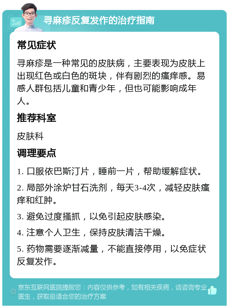 寻麻疹反复发作的治疗指南 常见症状 寻麻疹是一种常见的皮肤病，主要表现为皮肤上出现红色或白色的斑块，伴有剧烈的瘙痒感。易感人群包括儿童和青少年，但也可能影响成年人。 推荐科室 皮肤科 调理要点 1. 口服依巴斯汀片，睡前一片，帮助缓解症状。 2. 局部外涂炉甘石洗剂，每天3-4次，减轻皮肤瘙痒和红肿。 3. 避免过度搔抓，以免引起皮肤感染。 4. 注意个人卫生，保持皮肤清洁干燥。 5. 药物需要逐渐减量，不能直接停用，以免症状反复发作。