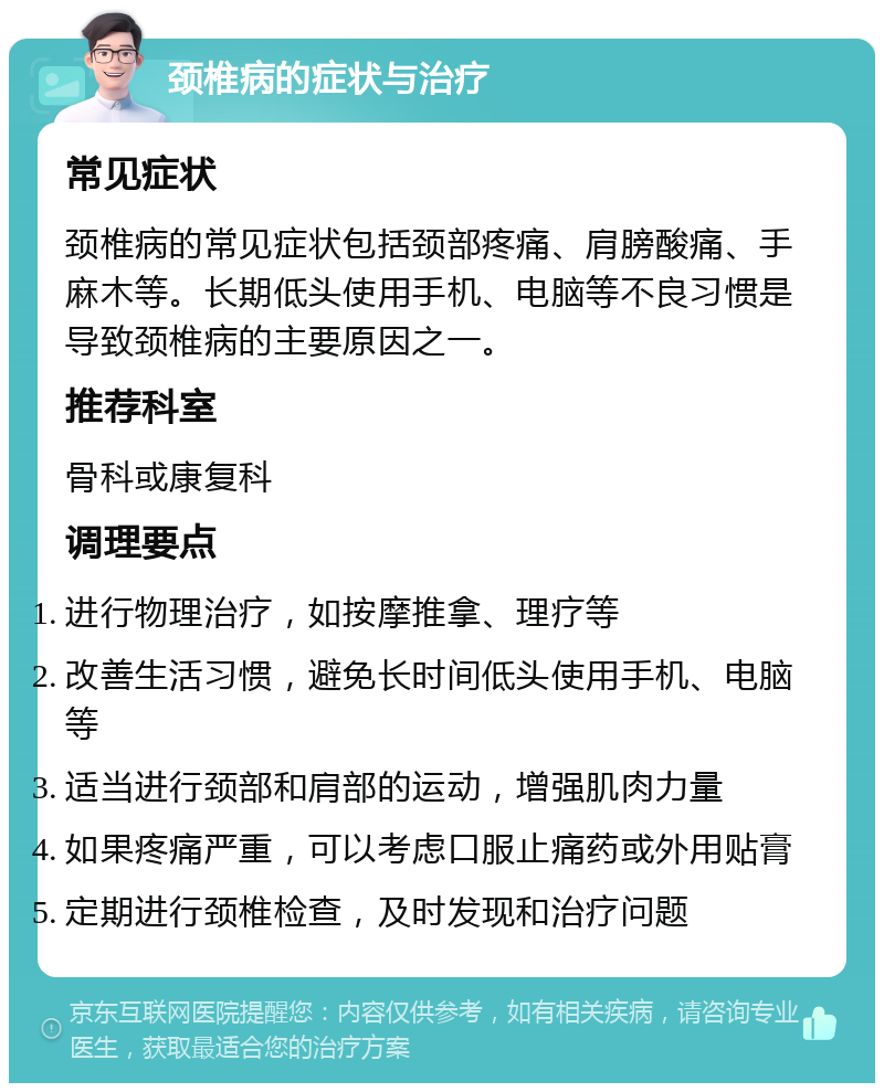 颈椎病的症状与治疗 常见症状 颈椎病的常见症状包括颈部疼痛、肩膀酸痛、手麻木等。长期低头使用手机、电脑等不良习惯是导致颈椎病的主要原因之一。 推荐科室 骨科或康复科 调理要点 进行物理治疗，如按摩推拿、理疗等 改善生活习惯，避免长时间低头使用手机、电脑等 适当进行颈部和肩部的运动，增强肌肉力量 如果疼痛严重，可以考虑口服止痛药或外用贴膏 定期进行颈椎检查，及时发现和治疗问题