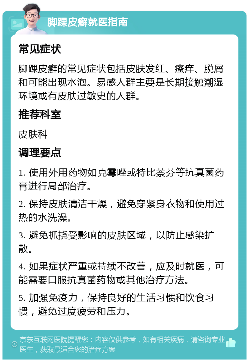 脚踝皮癣就医指南 常见症状 脚踝皮癣的常见症状包括皮肤发红、瘙痒、脱屑和可能出现水泡。易感人群主要是长期接触潮湿环境或有皮肤过敏史的人群。 推荐科室 皮肤科 调理要点 1. 使用外用药物如克霉唑或特比萘芬等抗真菌药膏进行局部治疗。 2. 保持皮肤清洁干燥，避免穿紧身衣物和使用过热的水洗澡。 3. 避免抓挠受影响的皮肤区域，以防止感染扩散。 4. 如果症状严重或持续不改善，应及时就医，可能需要口服抗真菌药物或其他治疗方法。 5. 加强免疫力，保持良好的生活习惯和饮食习惯，避免过度疲劳和压力。