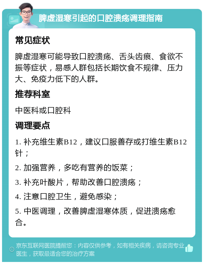 脾虚湿寒引起的口腔溃疡调理指南 常见症状 脾虚湿寒可能导致口腔溃疡、舌头齿痕、食欲不振等症状，易感人群包括长期饮食不规律、压力大、免疫力低下的人群。 推荐科室 中医科或口腔科 调理要点 1. 补充维生素B12，建议口服善存或打维生素B12针； 2. 加强营养，多吃有营养的饭菜； 3. 补充叶酸片，帮助改善口腔溃疡； 4. 注意口腔卫生，避免感染； 5. 中医调理，改善脾虚湿寒体质，促进溃疡愈合。