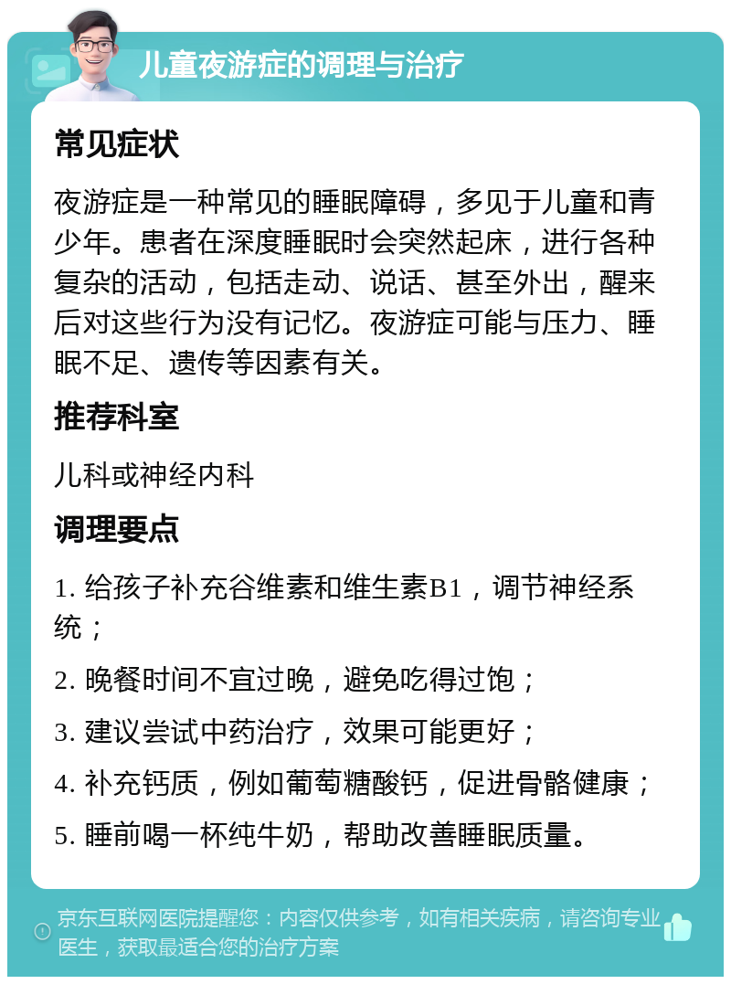 儿童夜游症的调理与治疗 常见症状 夜游症是一种常见的睡眠障碍，多见于儿童和青少年。患者在深度睡眠时会突然起床，进行各种复杂的活动，包括走动、说话、甚至外出，醒来后对这些行为没有记忆。夜游症可能与压力、睡眠不足、遗传等因素有关。 推荐科室 儿科或神经内科 调理要点 1. 给孩子补充谷维素和维生素B1，调节神经系统； 2. 晚餐时间不宜过晚，避免吃得过饱； 3. 建议尝试中药治疗，效果可能更好； 4. 补充钙质，例如葡萄糖酸钙，促进骨骼健康； 5. 睡前喝一杯纯牛奶，帮助改善睡眠质量。