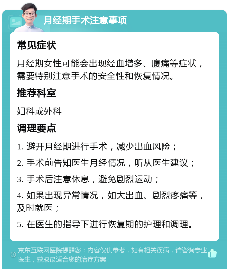 月经期手术注意事项 常见症状 月经期女性可能会出现经血增多、腹痛等症状，需要特别注意手术的安全性和恢复情况。 推荐科室 妇科或外科 调理要点 1. 避开月经期进行手术，减少出血风险； 2. 手术前告知医生月经情况，听从医生建议； 3. 手术后注意休息，避免剧烈运动； 4. 如果出现异常情况，如大出血、剧烈疼痛等，及时就医； 5. 在医生的指导下进行恢复期的护理和调理。