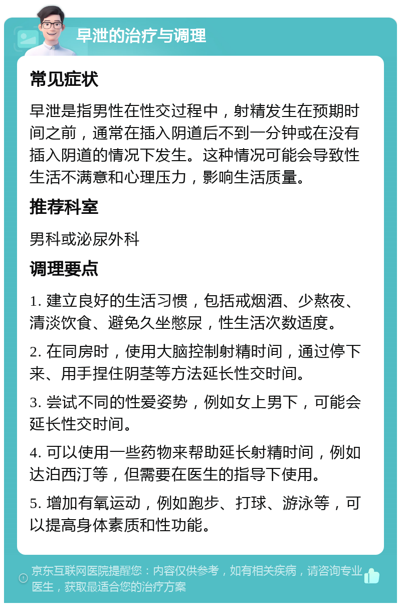 早泄的治疗与调理 常见症状 早泄是指男性在性交过程中，射精发生在预期时间之前，通常在插入阴道后不到一分钟或在没有插入阴道的情况下发生。这种情况可能会导致性生活不满意和心理压力，影响生活质量。 推荐科室 男科或泌尿外科 调理要点 1. 建立良好的生活习惯，包括戒烟酒、少熬夜、清淡饮食、避免久坐憋尿，性生活次数适度。 2. 在同房时，使用大脑控制射精时间，通过停下来、用手捏住阴茎等方法延长性交时间。 3. 尝试不同的性爱姿势，例如女上男下，可能会延长性交时间。 4. 可以使用一些药物来帮助延长射精时间，例如达泊西汀等，但需要在医生的指导下使用。 5. 增加有氧运动，例如跑步、打球、游泳等，可以提高身体素质和性功能。