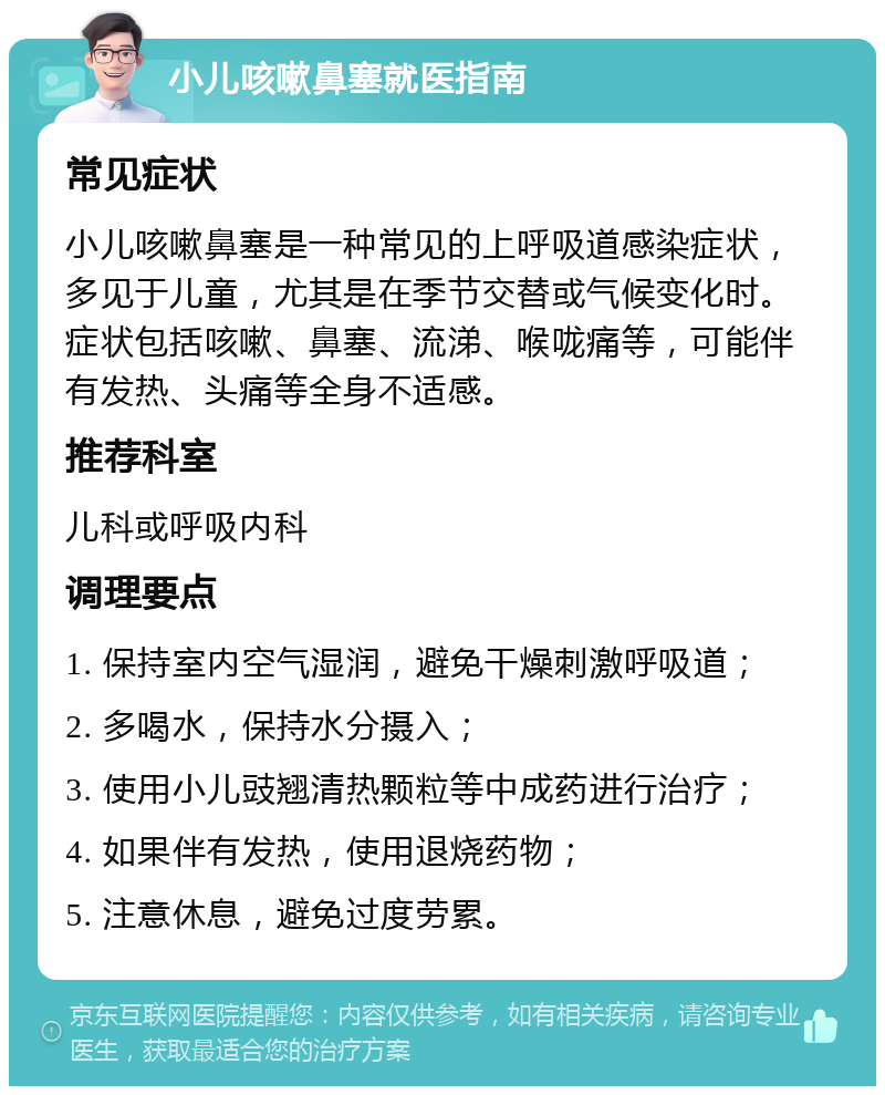 小儿咳嗽鼻塞就医指南 常见症状 小儿咳嗽鼻塞是一种常见的上呼吸道感染症状，多见于儿童，尤其是在季节交替或气候变化时。症状包括咳嗽、鼻塞、流涕、喉咙痛等，可能伴有发热、头痛等全身不适感。 推荐科室 儿科或呼吸内科 调理要点 1. 保持室内空气湿润，避免干燥刺激呼吸道； 2. 多喝水，保持水分摄入； 3. 使用小儿豉翘清热颗粒等中成药进行治疗； 4. 如果伴有发热，使用退烧药物； 5. 注意休息，避免过度劳累。