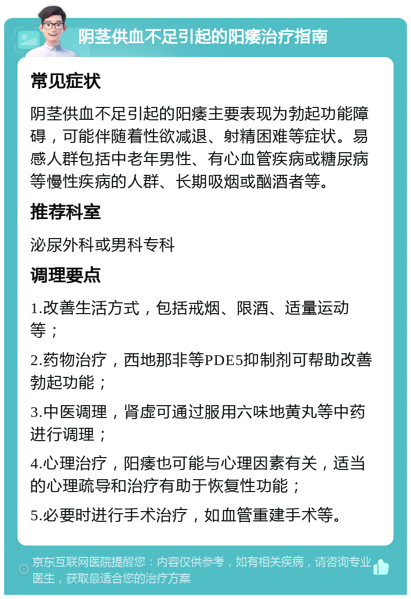 阴茎供血不足引起的阳痿治疗指南 常见症状 阴茎供血不足引起的阳痿主要表现为勃起功能障碍，可能伴随着性欲减退、射精困难等症状。易感人群包括中老年男性、有心血管疾病或糖尿病等慢性疾病的人群、长期吸烟或酗酒者等。 推荐科室 泌尿外科或男科专科 调理要点 1.改善生活方式，包括戒烟、限酒、适量运动等； 2.药物治疗，西地那非等PDE5抑制剂可帮助改善勃起功能； 3.中医调理，肾虚可通过服用六味地黄丸等中药进行调理； 4.心理治疗，阳痿也可能与心理因素有关，适当的心理疏导和治疗有助于恢复性功能； 5.必要时进行手术治疗，如血管重建手术等。