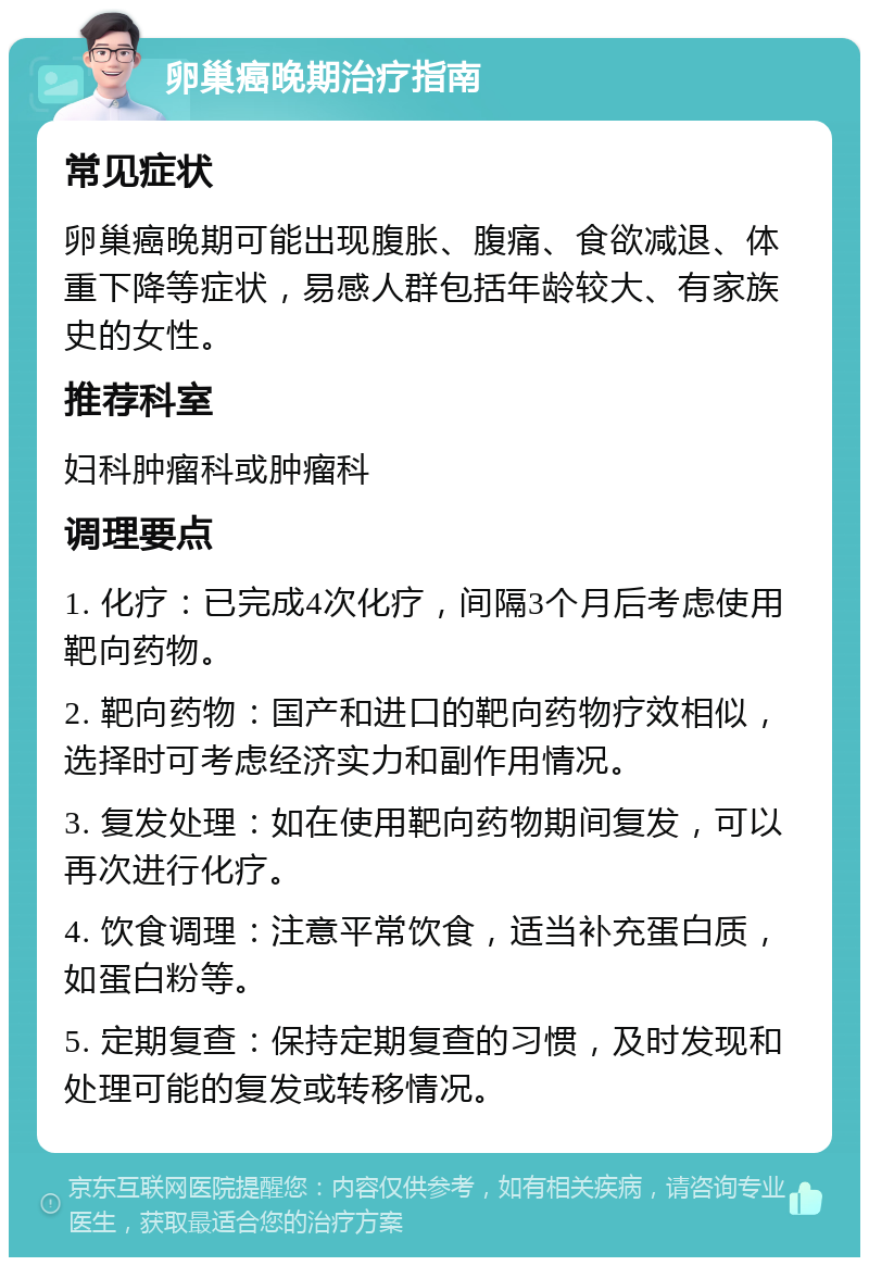 卵巢癌晚期治疗指南 常见症状 卵巢癌晚期可能出现腹胀、腹痛、食欲减退、体重下降等症状，易感人群包括年龄较大、有家族史的女性。 推荐科室 妇科肿瘤科或肿瘤科 调理要点 1. 化疗：已完成4次化疗，间隔3个月后考虑使用靶向药物。 2. 靶向药物：国产和进口的靶向药物疗效相似，选择时可考虑经济实力和副作用情况。 3. 复发处理：如在使用靶向药物期间复发，可以再次进行化疗。 4. 饮食调理：注意平常饮食，适当补充蛋白质，如蛋白粉等。 5. 定期复查：保持定期复查的习惯，及时发现和处理可能的复发或转移情况。