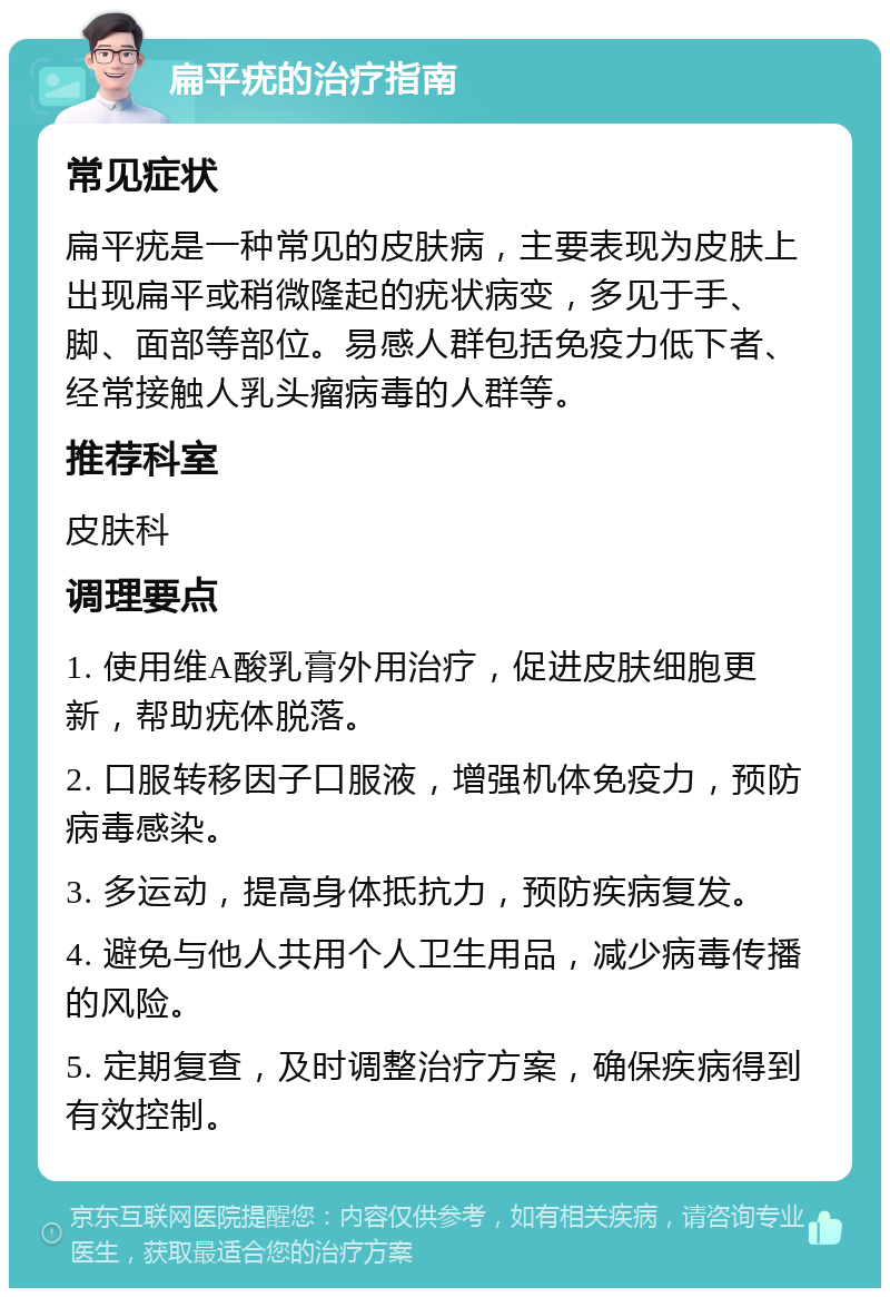 扁平疣的治疗指南 常见症状 扁平疣是一种常见的皮肤病，主要表现为皮肤上出现扁平或稍微隆起的疣状病变，多见于手、脚、面部等部位。易感人群包括免疫力低下者、经常接触人乳头瘤病毒的人群等。 推荐科室 皮肤科 调理要点 1. 使用维A酸乳膏外用治疗，促进皮肤细胞更新，帮助疣体脱落。 2. 口服转移因子口服液，增强机体免疫力，预防病毒感染。 3. 多运动，提高身体抵抗力，预防疾病复发。 4. 避免与他人共用个人卫生用品，减少病毒传播的风险。 5. 定期复查，及时调整治疗方案，确保疾病得到有效控制。