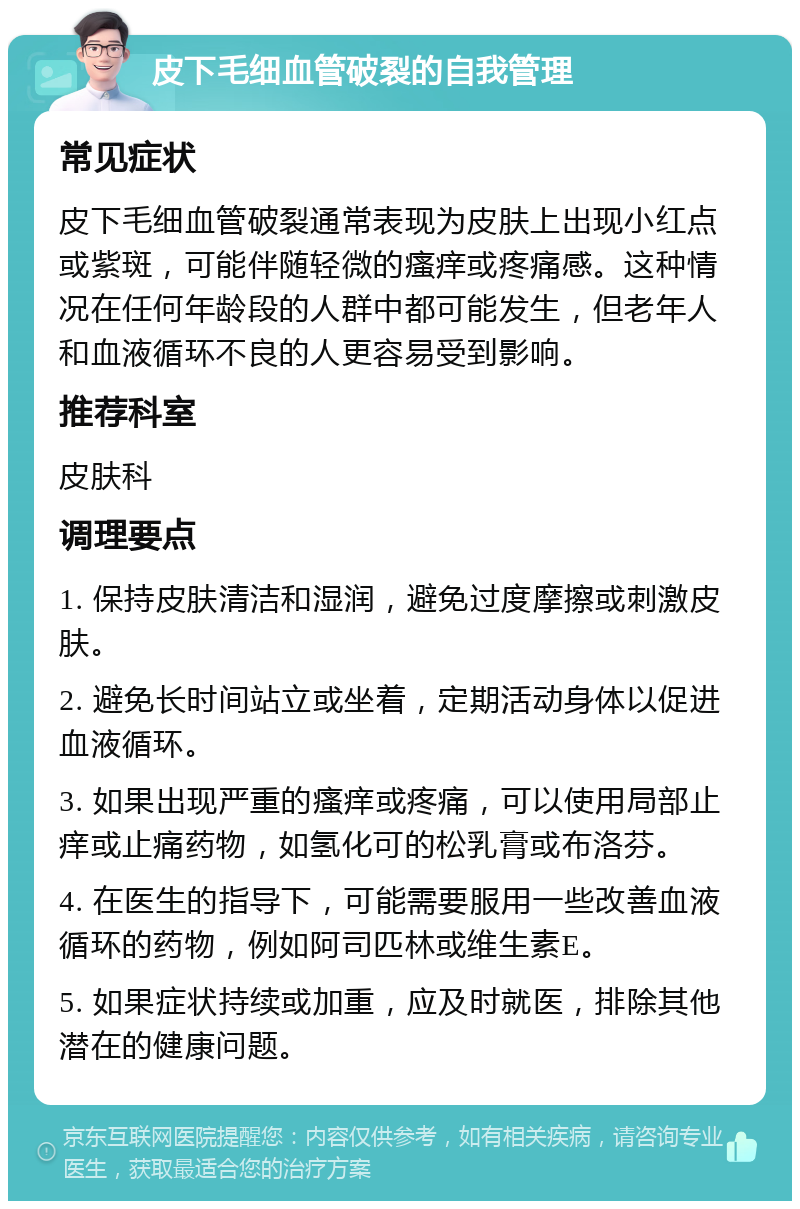 皮下毛细血管破裂的自我管理 常见症状 皮下毛细血管破裂通常表现为皮肤上出现小红点或紫斑，可能伴随轻微的瘙痒或疼痛感。这种情况在任何年龄段的人群中都可能发生，但老年人和血液循环不良的人更容易受到影响。 推荐科室 皮肤科 调理要点 1. 保持皮肤清洁和湿润，避免过度摩擦或刺激皮肤。 2. 避免长时间站立或坐着，定期活动身体以促进血液循环。 3. 如果出现严重的瘙痒或疼痛，可以使用局部止痒或止痛药物，如氢化可的松乳膏或布洛芬。 4. 在医生的指导下，可能需要服用一些改善血液循环的药物，例如阿司匹林或维生素E。 5. 如果症状持续或加重，应及时就医，排除其他潜在的健康问题。