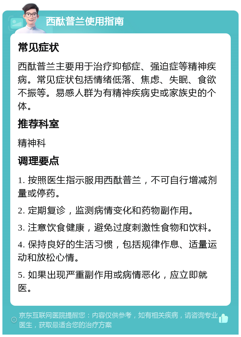 西酞普兰使用指南 常见症状 西酞普兰主要用于治疗抑郁症、强迫症等精神疾病。常见症状包括情绪低落、焦虑、失眠、食欲不振等。易感人群为有精神疾病史或家族史的个体。 推荐科室 精神科 调理要点 1. 按照医生指示服用西酞普兰，不可自行增减剂量或停药。 2. 定期复诊，监测病情变化和药物副作用。 3. 注意饮食健康，避免过度刺激性食物和饮料。 4. 保持良好的生活习惯，包括规律作息、适量运动和放松心情。 5. 如果出现严重副作用或病情恶化，应立即就医。