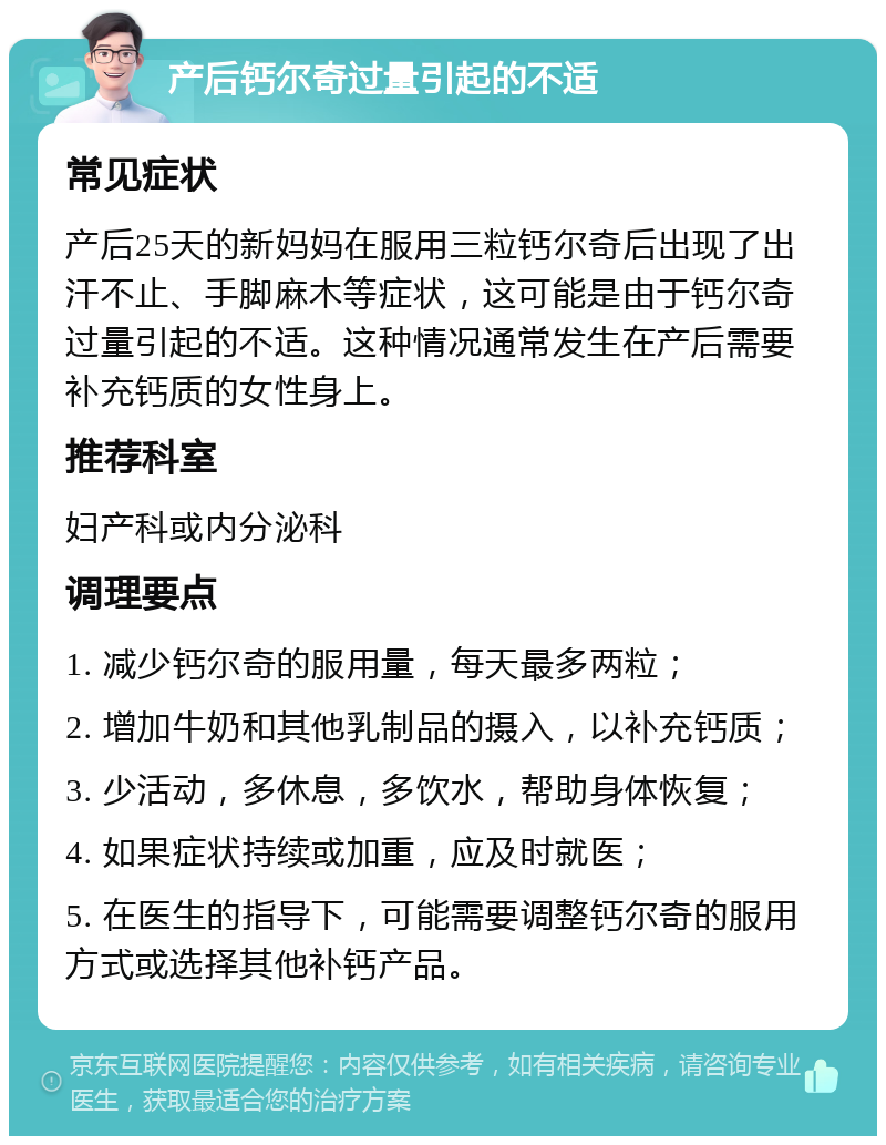 产后钙尔奇过量引起的不适 常见症状 产后25天的新妈妈在服用三粒钙尔奇后出现了出汗不止、手脚麻木等症状，这可能是由于钙尔奇过量引起的不适。这种情况通常发生在产后需要补充钙质的女性身上。 推荐科室 妇产科或内分泌科 调理要点 1. 减少钙尔奇的服用量，每天最多两粒； 2. 增加牛奶和其他乳制品的摄入，以补充钙质； 3. 少活动，多休息，多饮水，帮助身体恢复； 4. 如果症状持续或加重，应及时就医； 5. 在医生的指导下，可能需要调整钙尔奇的服用方式或选择其他补钙产品。