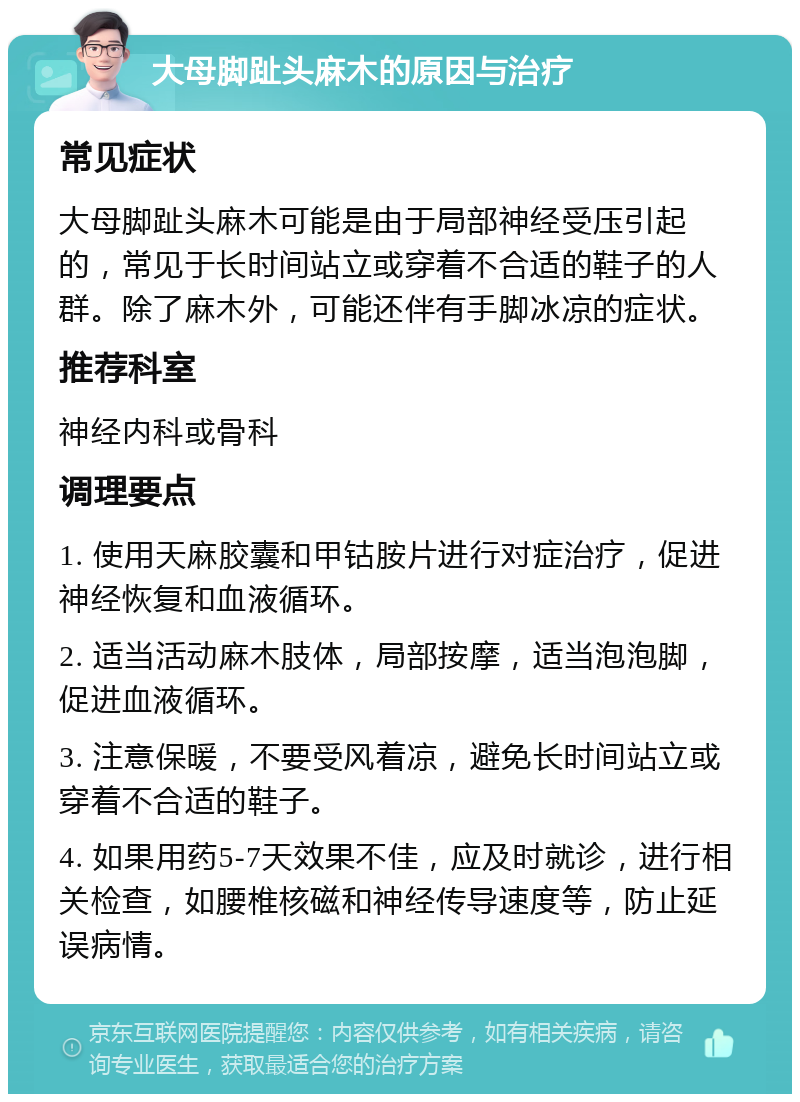 大母脚趾头麻木的原因与治疗 常见症状 大母脚趾头麻木可能是由于局部神经受压引起的，常见于长时间站立或穿着不合适的鞋子的人群。除了麻木外，可能还伴有手脚冰凉的症状。 推荐科室 神经内科或骨科 调理要点 1. 使用天麻胶囊和甲钴胺片进行对症治疗，促进神经恢复和血液循环。 2. 适当活动麻木肢体，局部按摩，适当泡泡脚，促进血液循环。 3. 注意保暖，不要受风着凉，避免长时间站立或穿着不合适的鞋子。 4. 如果用药5-7天效果不佳，应及时就诊，进行相关检查，如腰椎核磁和神经传导速度等，防止延误病情。