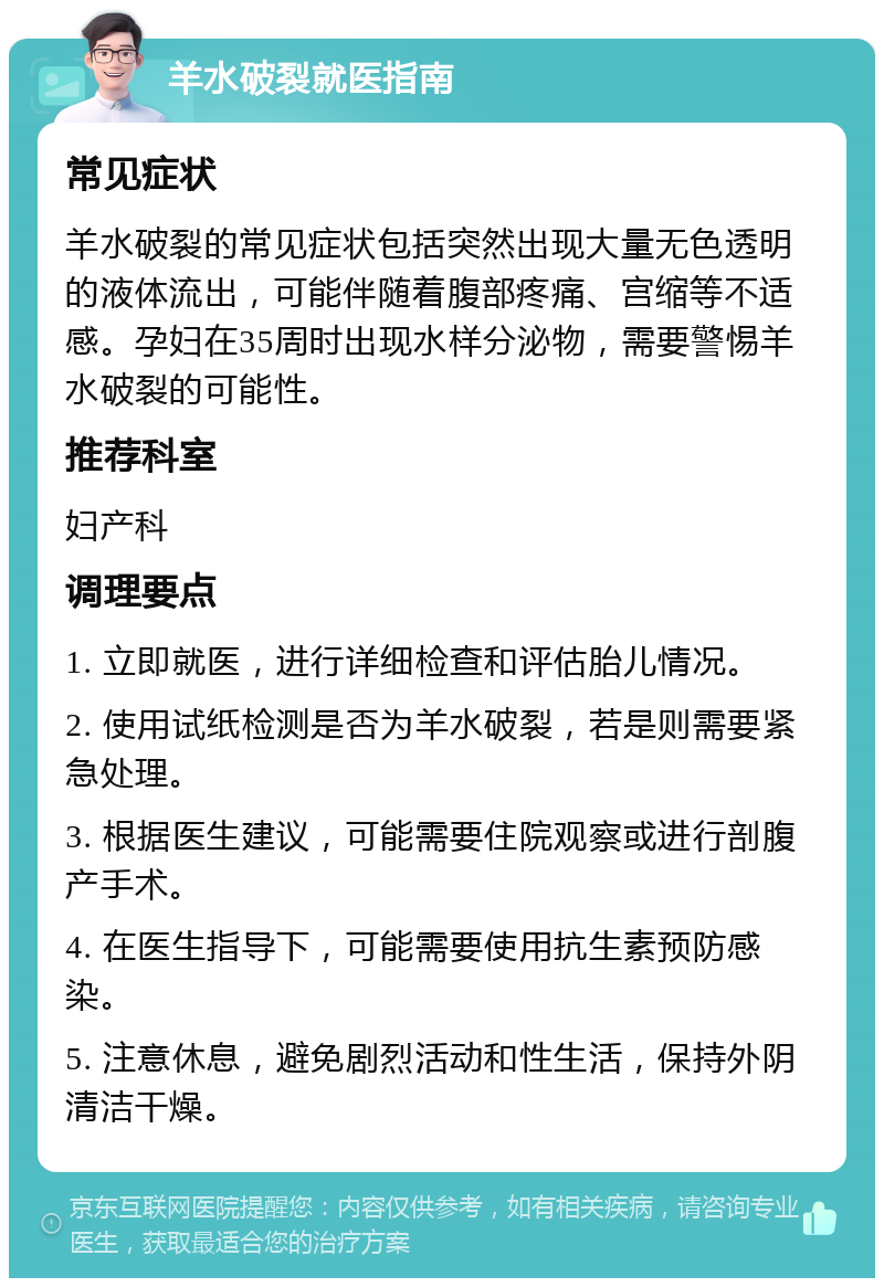 羊水破裂就医指南 常见症状 羊水破裂的常见症状包括突然出现大量无色透明的液体流出，可能伴随着腹部疼痛、宫缩等不适感。孕妇在35周时出现水样分泌物，需要警惕羊水破裂的可能性。 推荐科室 妇产科 调理要点 1. 立即就医，进行详细检查和评估胎儿情况。 2. 使用试纸检测是否为羊水破裂，若是则需要紧急处理。 3. 根据医生建议，可能需要住院观察或进行剖腹产手术。 4. 在医生指导下，可能需要使用抗生素预防感染。 5. 注意休息，避免剧烈活动和性生活，保持外阴清洁干燥。