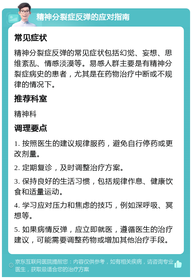 精神分裂症反弹的应对指南 常见症状 精神分裂症反弹的常见症状包括幻觉、妄想、思维紊乱、情感淡漠等。易感人群主要是有精神分裂症病史的患者，尤其是在药物治疗中断或不规律的情况下。 推荐科室 精神科 调理要点 1. 按照医生的建议规律服药，避免自行停药或更改剂量。 2. 定期复诊，及时调整治疗方案。 3. 保持良好的生活习惯，包括规律作息、健康饮食和适量运动。 4. 学习应对压力和焦虑的技巧，例如深呼吸、冥想等。 5. 如果病情反弹，应立即就医，遵循医生的治疗建议，可能需要调整药物或增加其他治疗手段。