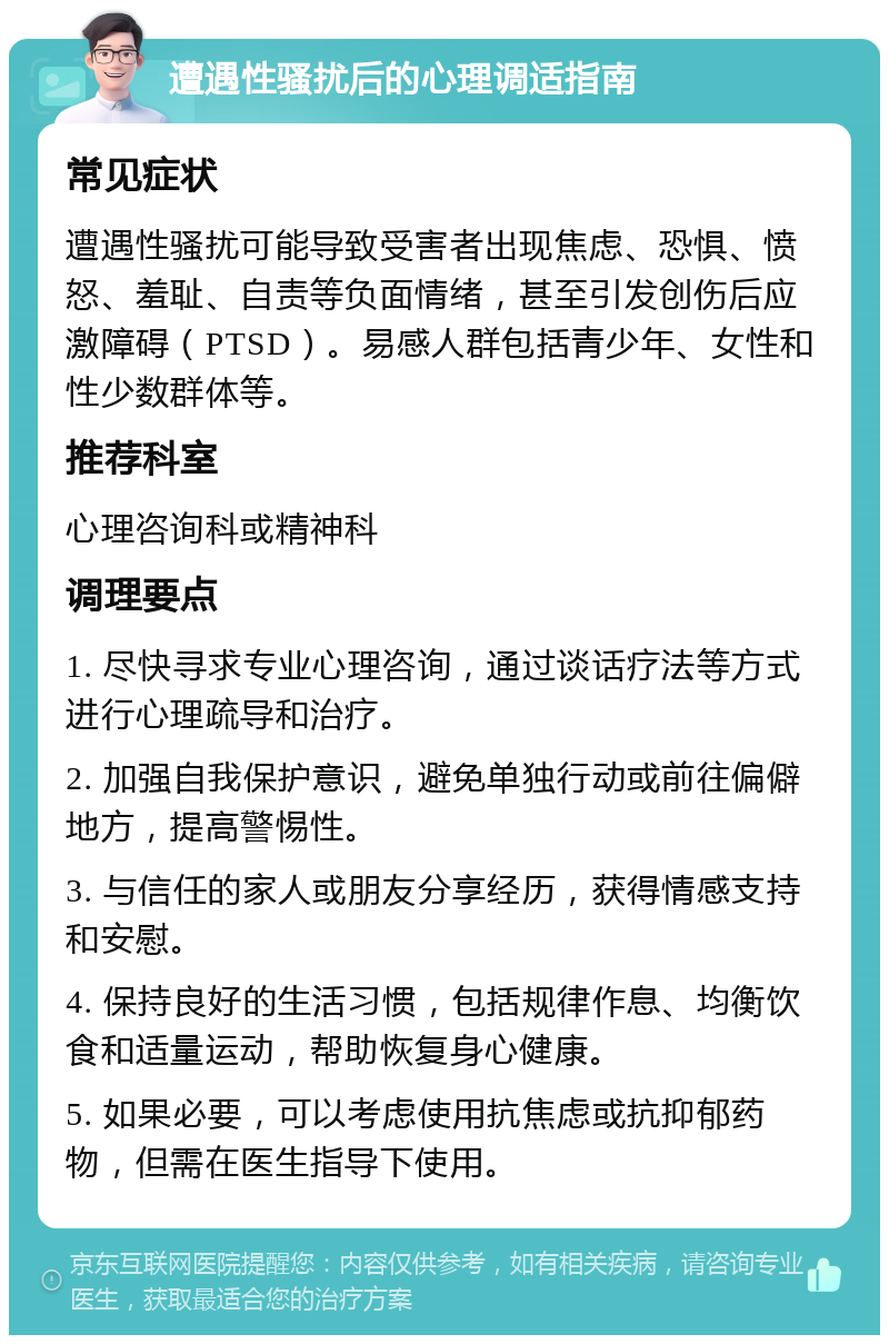 遭遇性骚扰后的心理调适指南 常见症状 遭遇性骚扰可能导致受害者出现焦虑、恐惧、愤怒、羞耻、自责等负面情绪，甚至引发创伤后应激障碍（PTSD）。易感人群包括青少年、女性和性少数群体等。 推荐科室 心理咨询科或精神科 调理要点 1. 尽快寻求专业心理咨询，通过谈话疗法等方式进行心理疏导和治疗。 2. 加强自我保护意识，避免单独行动或前往偏僻地方，提高警惕性。 3. 与信任的家人或朋友分享经历，获得情感支持和安慰。 4. 保持良好的生活习惯，包括规律作息、均衡饮食和适量运动，帮助恢复身心健康。 5. 如果必要，可以考虑使用抗焦虑或抗抑郁药物，但需在医生指导下使用。