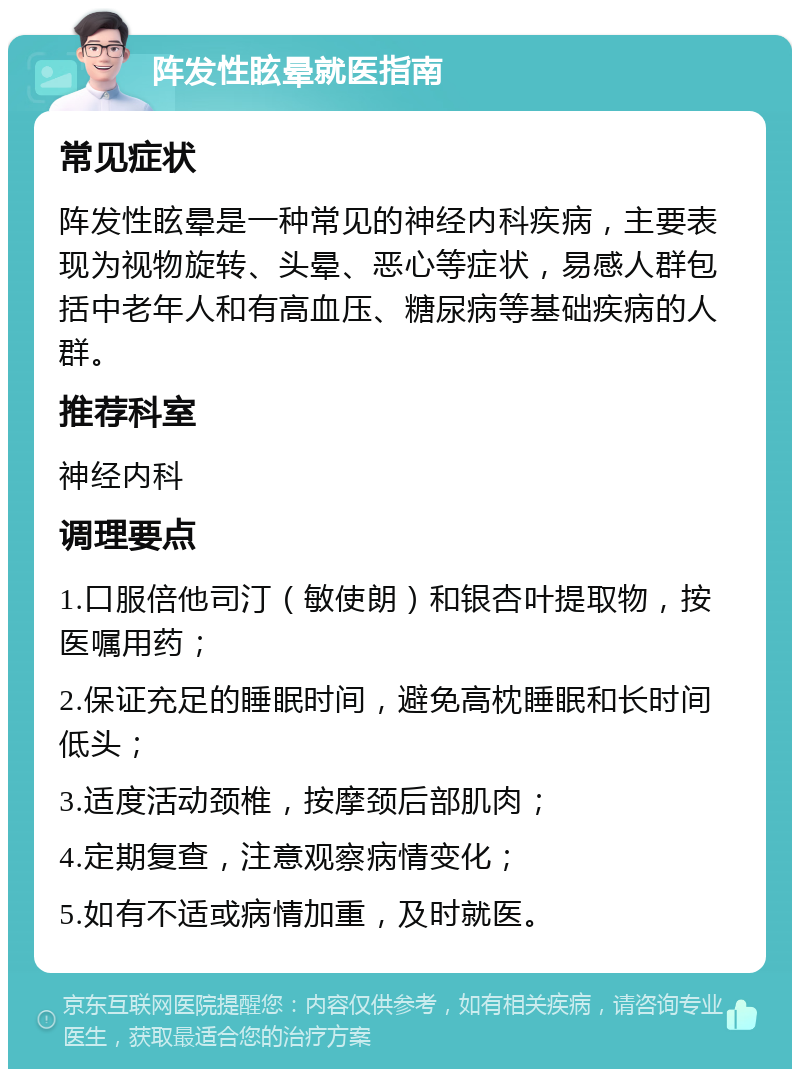 阵发性眩晕就医指南 常见症状 阵发性眩晕是一种常见的神经内科疾病，主要表现为视物旋转、头晕、恶心等症状，易感人群包括中老年人和有高血压、糖尿病等基础疾病的人群。 推荐科室 神经内科 调理要点 1.口服倍他司汀（敏使朗）和银杏叶提取物，按医嘱用药； 2.保证充足的睡眠时间，避免高枕睡眠和长时间低头； 3.适度活动颈椎，按摩颈后部肌肉； 4.定期复查，注意观察病情变化； 5.如有不适或病情加重，及时就医。