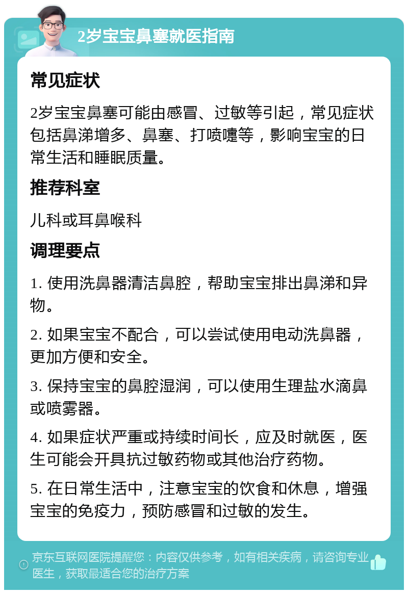 2岁宝宝鼻塞就医指南 常见症状 2岁宝宝鼻塞可能由感冒、过敏等引起，常见症状包括鼻涕增多、鼻塞、打喷嚏等，影响宝宝的日常生活和睡眠质量。 推荐科室 儿科或耳鼻喉科 调理要点 1. 使用洗鼻器清洁鼻腔，帮助宝宝排出鼻涕和异物。 2. 如果宝宝不配合，可以尝试使用电动洗鼻器，更加方便和安全。 3. 保持宝宝的鼻腔湿润，可以使用生理盐水滴鼻或喷雾器。 4. 如果症状严重或持续时间长，应及时就医，医生可能会开具抗过敏药物或其他治疗药物。 5. 在日常生活中，注意宝宝的饮食和休息，增强宝宝的免疫力，预防感冒和过敏的发生。