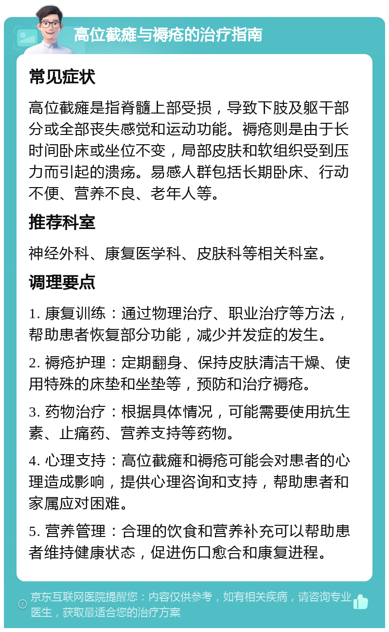 高位截瘫与褥疮的治疗指南 常见症状 高位截瘫是指脊髓上部受损，导致下肢及躯干部分或全部丧失感觉和运动功能。褥疮则是由于长时间卧床或坐位不变，局部皮肤和软组织受到压力而引起的溃疡。易感人群包括长期卧床、行动不便、营养不良、老年人等。 推荐科室 神经外科、康复医学科、皮肤科等相关科室。 调理要点 1. 康复训练：通过物理治疗、职业治疗等方法，帮助患者恢复部分功能，减少并发症的发生。 2. 褥疮护理：定期翻身、保持皮肤清洁干燥、使用特殊的床垫和坐垫等，预防和治疗褥疮。 3. 药物治疗：根据具体情况，可能需要使用抗生素、止痛药、营养支持等药物。 4. 心理支持：高位截瘫和褥疮可能会对患者的心理造成影响，提供心理咨询和支持，帮助患者和家属应对困难。 5. 营养管理：合理的饮食和营养补充可以帮助患者维持健康状态，促进伤口愈合和康复进程。