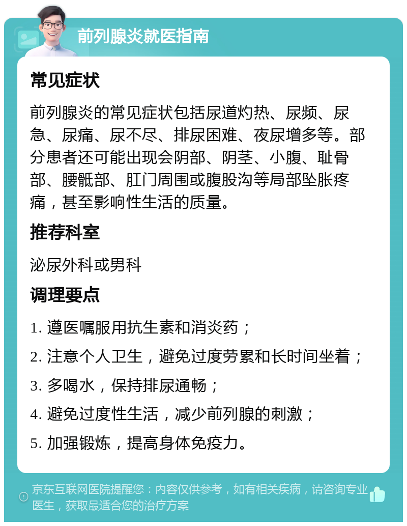 前列腺炎就医指南 常见症状 前列腺炎的常见症状包括尿道灼热、尿频、尿急、尿痛、尿不尽、排尿困难、夜尿增多等。部分患者还可能出现会阴部、阴茎、小腹、耻骨部、腰骶部、肛门周围或腹股沟等局部坠胀疼痛，甚至影响性生活的质量。 推荐科室 泌尿外科或男科 调理要点 1. 遵医嘱服用抗生素和消炎药； 2. 注意个人卫生，避免过度劳累和长时间坐着； 3. 多喝水，保持排尿通畅； 4. 避免过度性生活，减少前列腺的刺激； 5. 加强锻炼，提高身体免疫力。