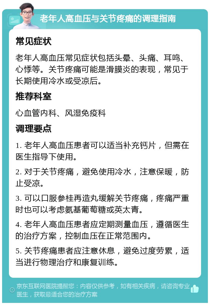 老年人高血压与关节疼痛的调理指南 常见症状 老年人高血压常见症状包括头晕、头痛、耳鸣、心悸等。关节疼痛可能是滑膜炎的表现，常见于长期使用冷水或受凉后。 推荐科室 心血管内科、风湿免疫科 调理要点 1. 老年人高血压患者可以适当补充钙片，但需在医生指导下使用。 2. 对于关节疼痛，避免使用冷水，注意保暖，防止受凉。 3. 可以口服参桂再造丸缓解关节疼痛，疼痛严重时也可以考虑氨基葡萄糖或英太青。 4. 老年人高血压患者应定期测量血压，遵循医生的治疗方案，控制血压在正常范围内。 5. 关节疼痛患者应注意休息，避免过度劳累，适当进行物理治疗和康复训练。