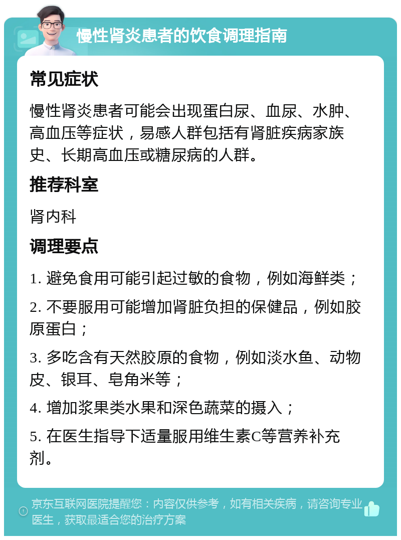 慢性肾炎患者的饮食调理指南 常见症状 慢性肾炎患者可能会出现蛋白尿、血尿、水肿、高血压等症状，易感人群包括有肾脏疾病家族史、长期高血压或糖尿病的人群。 推荐科室 肾内科 调理要点 1. 避免食用可能引起过敏的食物，例如海鲜类； 2. 不要服用可能增加肾脏负担的保健品，例如胶原蛋白； 3. 多吃含有天然胶原的食物，例如淡水鱼、动物皮、银耳、皂角米等； 4. 增加浆果类水果和深色蔬菜的摄入； 5. 在医生指导下适量服用维生素C等营养补充剂。