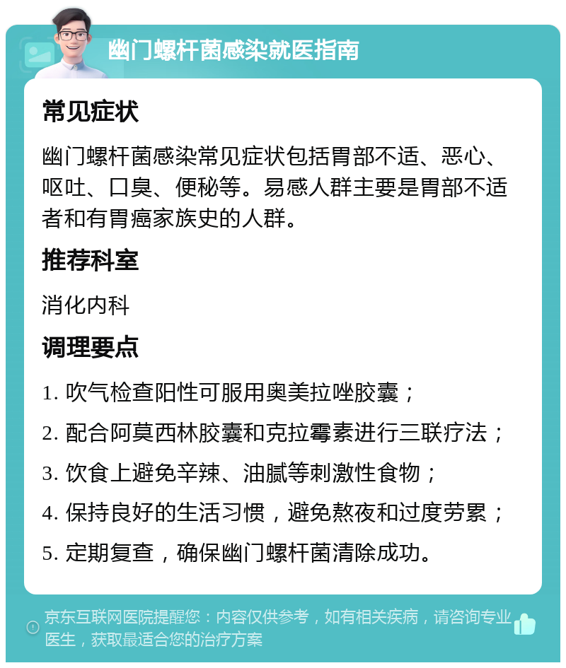 幽门螺杆菌感染就医指南 常见症状 幽门螺杆菌感染常见症状包括胃部不适、恶心、呕吐、口臭、便秘等。易感人群主要是胃部不适者和有胃癌家族史的人群。 推荐科室 消化内科 调理要点 1. 吹气检查阳性可服用奥美拉唑胶囊； 2. 配合阿莫西林胶囊和克拉霉素进行三联疗法； 3. 饮食上避免辛辣、油腻等刺激性食物； 4. 保持良好的生活习惯，避免熬夜和过度劳累； 5. 定期复查，确保幽门螺杆菌清除成功。