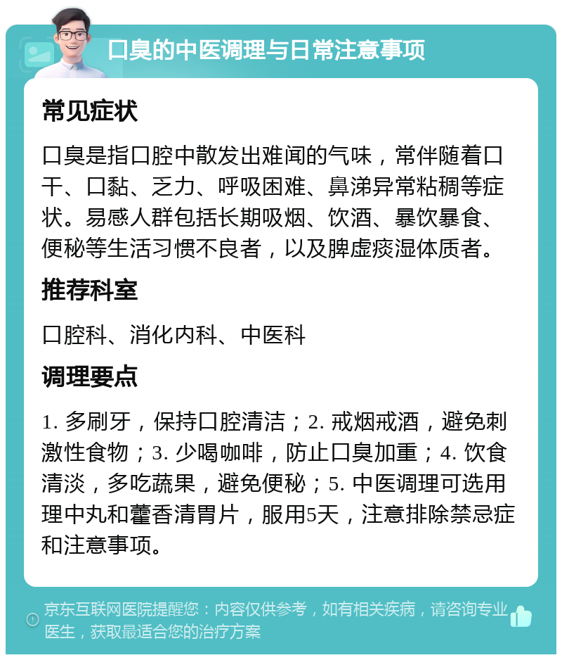 口臭的中医调理与日常注意事项 常见症状 口臭是指口腔中散发出难闻的气味，常伴随着口干、口黏、乏力、呼吸困难、鼻涕异常粘稠等症状。易感人群包括长期吸烟、饮酒、暴饮暴食、便秘等生活习惯不良者，以及脾虚痰湿体质者。 推荐科室 口腔科、消化内科、中医科 调理要点 1. 多刷牙，保持口腔清洁；2. 戒烟戒酒，避免刺激性食物；3. 少喝咖啡，防止口臭加重；4. 饮食清淡，多吃蔬果，避免便秘；5. 中医调理可选用理中丸和藿香清胃片，服用5天，注意排除禁忌症和注意事项。