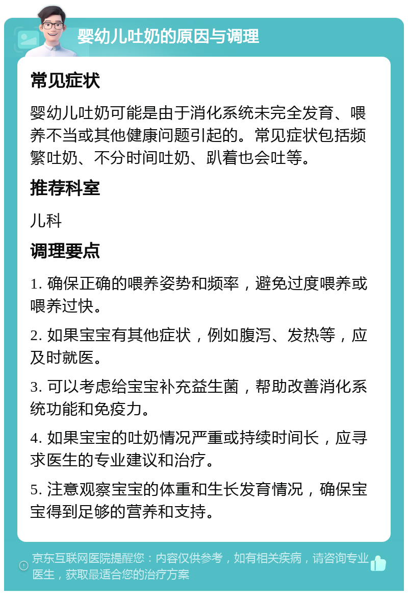 婴幼儿吐奶的原因与调理 常见症状 婴幼儿吐奶可能是由于消化系统未完全发育、喂养不当或其他健康问题引起的。常见症状包括频繁吐奶、不分时间吐奶、趴着也会吐等。 推荐科室 儿科 调理要点 1. 确保正确的喂养姿势和频率，避免过度喂养或喂养过快。 2. 如果宝宝有其他症状，例如腹泻、发热等，应及时就医。 3. 可以考虑给宝宝补充益生菌，帮助改善消化系统功能和免疫力。 4. 如果宝宝的吐奶情况严重或持续时间长，应寻求医生的专业建议和治疗。 5. 注意观察宝宝的体重和生长发育情况，确保宝宝得到足够的营养和支持。