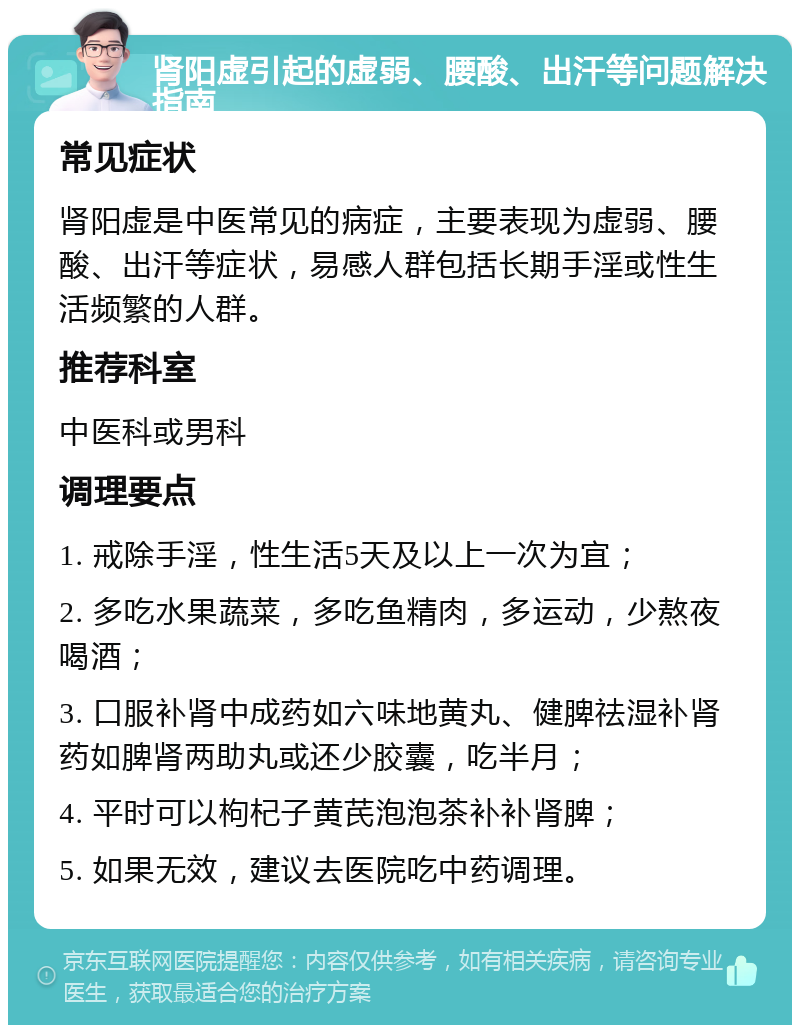 肾阳虚引起的虚弱、腰酸、出汗等问题解决指南 常见症状 肾阳虚是中医常见的病症，主要表现为虚弱、腰酸、出汗等症状，易感人群包括长期手淫或性生活频繁的人群。 推荐科室 中医科或男科 调理要点 1. 戒除手淫，性生活5天及以上一次为宜； 2. 多吃水果蔬菜，多吃鱼精肉，多运动，少熬夜喝酒； 3. 口服补肾中成药如六味地黄丸、健脾祛湿补肾药如脾肾两助丸或还少胶囊，吃半月； 4. 平时可以枸杞子黄芪泡泡茶补补肾脾； 5. 如果无效，建议去医院吃中药调理。