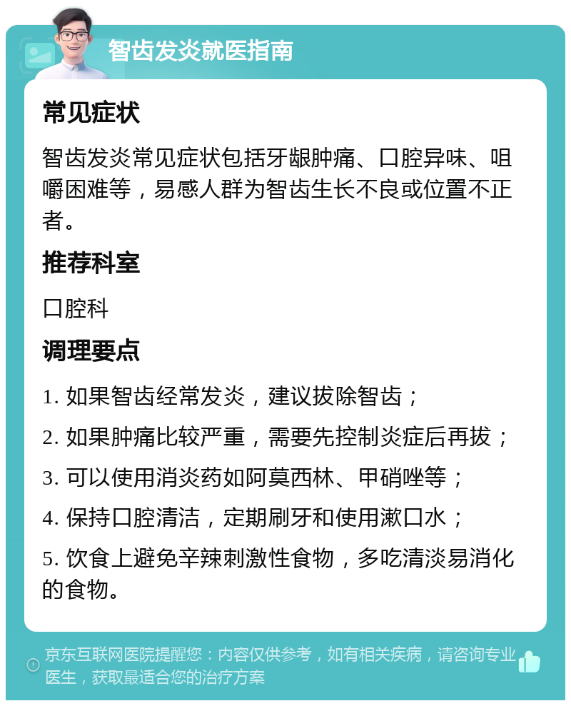 智齿发炎就医指南 常见症状 智齿发炎常见症状包括牙龈肿痛、口腔异味、咀嚼困难等，易感人群为智齿生长不良或位置不正者。 推荐科室 口腔科 调理要点 1. 如果智齿经常发炎，建议拔除智齿； 2. 如果肿痛比较严重，需要先控制炎症后再拔； 3. 可以使用消炎药如阿莫西林、甲硝唑等； 4. 保持口腔清洁，定期刷牙和使用漱口水； 5. 饮食上避免辛辣刺激性食物，多吃清淡易消化的食物。