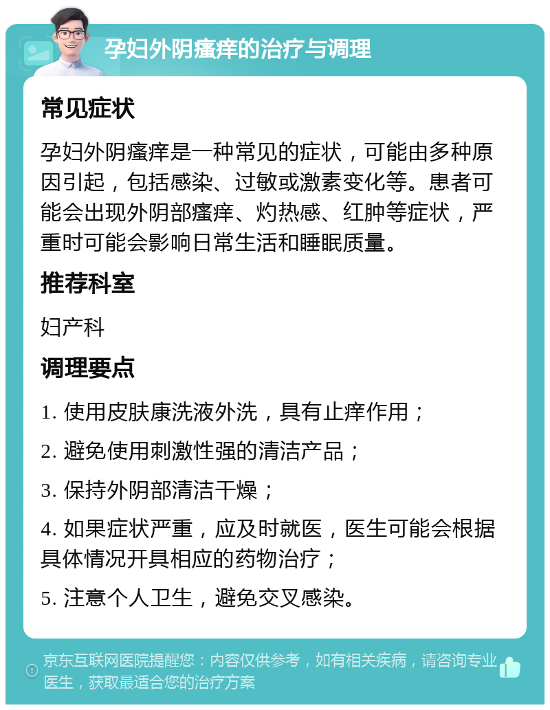 孕妇外阴瘙痒的治疗与调理 常见症状 孕妇外阴瘙痒是一种常见的症状，可能由多种原因引起，包括感染、过敏或激素变化等。患者可能会出现外阴部瘙痒、灼热感、红肿等症状，严重时可能会影响日常生活和睡眠质量。 推荐科室 妇产科 调理要点 1. 使用皮肤康洗液外洗，具有止痒作用； 2. 避免使用刺激性强的清洁产品； 3. 保持外阴部清洁干燥； 4. 如果症状严重，应及时就医，医生可能会根据具体情况开具相应的药物治疗； 5. 注意个人卫生，避免交叉感染。