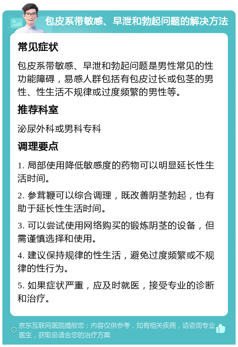 包皮系带敏感、早泄和勃起问题的解决方法 常见症状 包皮系带敏感、早泄和勃起问题是男性常见的性功能障碍，易感人群包括有包皮过长或包茎的男性、性生活不规律或过度频繁的男性等。 推荐科室 泌尿外科或男科专科 调理要点 1. 局部使用降低敏感度的药物可以明显延长性生活时间。 2. 参茸鞭可以综合调理，既改善阴茎勃起，也有助于延长性生活时间。 3. 可以尝试使用网络购买的锻炼阴茎的设备，但需谨慎选择和使用。 4. 建议保持规律的性生活，避免过度频繁或不规律的性行为。 5. 如果症状严重，应及时就医，接受专业的诊断和治疗。