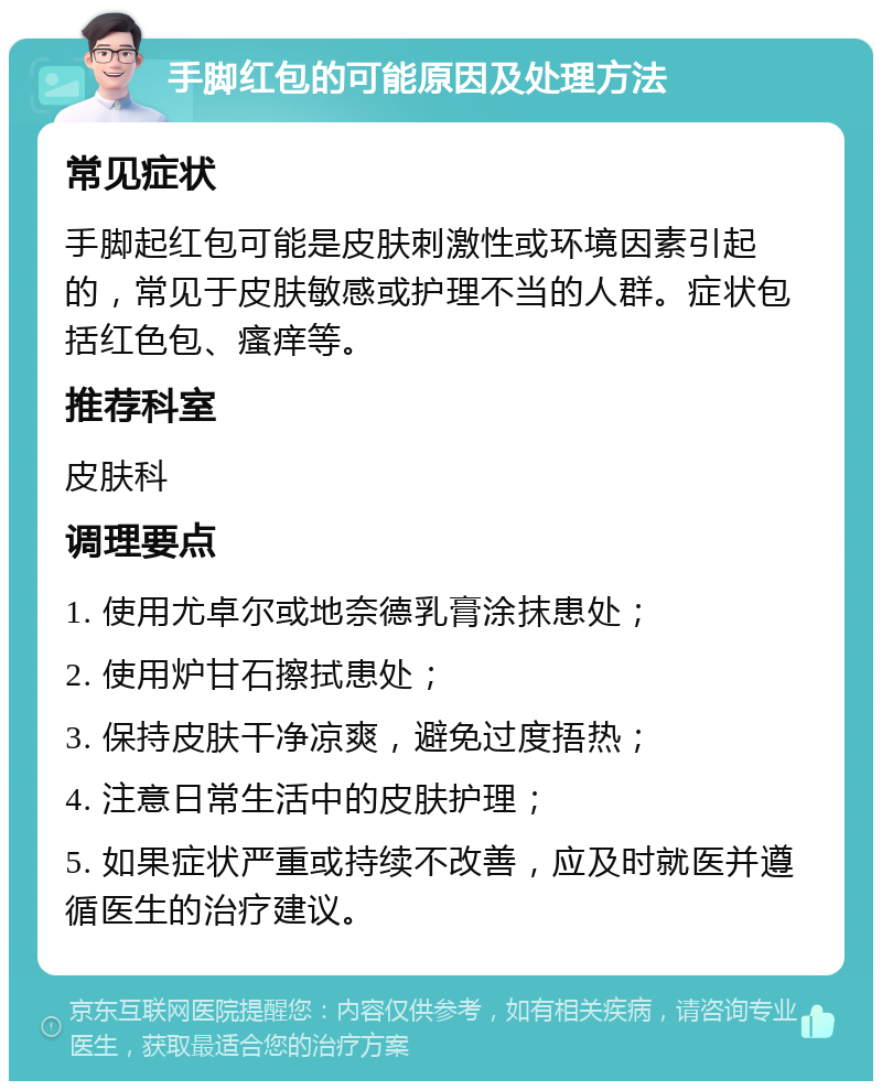 手脚红包的可能原因及处理方法 常见症状 手脚起红包可能是皮肤刺激性或环境因素引起的，常见于皮肤敏感或护理不当的人群。症状包括红色包、瘙痒等。 推荐科室 皮肤科 调理要点 1. 使用尤卓尔或地奈德乳膏涂抹患处； 2. 使用炉甘石擦拭患处； 3. 保持皮肤干净凉爽，避免过度捂热； 4. 注意日常生活中的皮肤护理； 5. 如果症状严重或持续不改善，应及时就医并遵循医生的治疗建议。