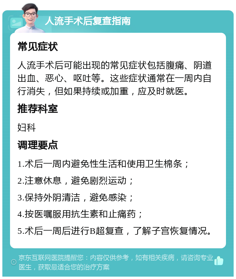 人流手术后复查指南 常见症状 人流手术后可能出现的常见症状包括腹痛、阴道出血、恶心、呕吐等。这些症状通常在一周内自行消失，但如果持续或加重，应及时就医。 推荐科室 妇科 调理要点 1.术后一周内避免性生活和使用卫生棉条； 2.注意休息，避免剧烈运动； 3.保持外阴清洁，避免感染； 4.按医嘱服用抗生素和止痛药； 5.术后一周后进行B超复查，了解子宫恢复情况。