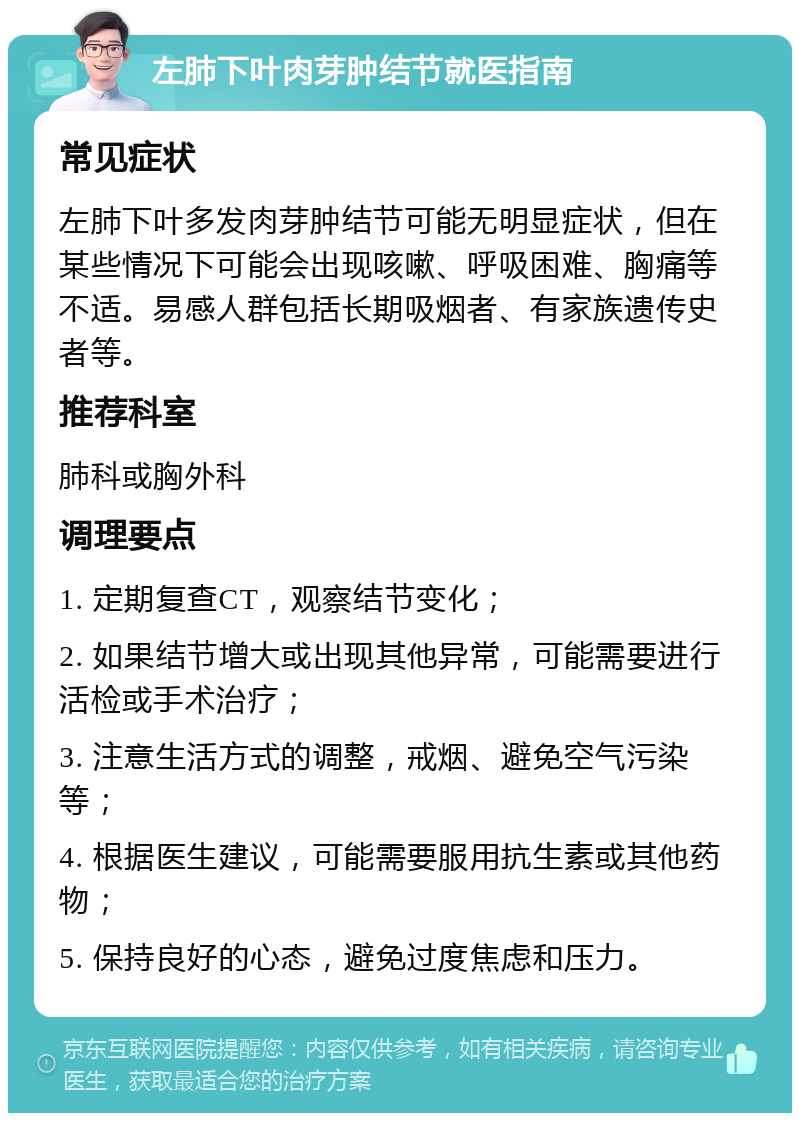 左肺下叶肉芽肿结节就医指南 常见症状 左肺下叶多发肉芽肿结节可能无明显症状，但在某些情况下可能会出现咳嗽、呼吸困难、胸痛等不适。易感人群包括长期吸烟者、有家族遗传史者等。 推荐科室 肺科或胸外科 调理要点 1. 定期复查CT，观察结节变化； 2. 如果结节增大或出现其他异常，可能需要进行活检或手术治疗； 3. 注意生活方式的调整，戒烟、避免空气污染等； 4. 根据医生建议，可能需要服用抗生素或其他药物； 5. 保持良好的心态，避免过度焦虑和压力。