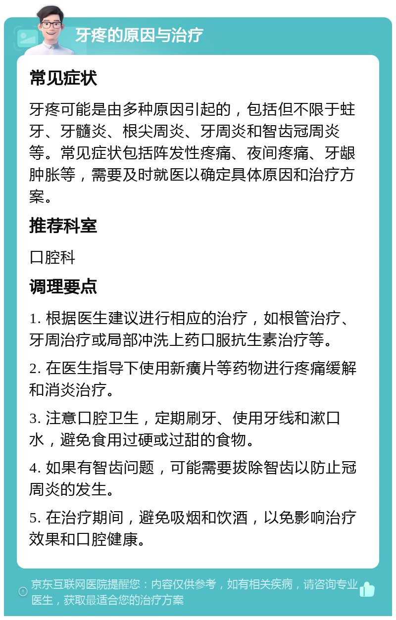 牙疼的原因与治疗 常见症状 牙疼可能是由多种原因引起的，包括但不限于蛀牙、牙髓炎、根尖周炎、牙周炎和智齿冠周炎等。常见症状包括阵发性疼痛、夜间疼痛、牙龈肿胀等，需要及时就医以确定具体原因和治疗方案。 推荐科室 口腔科 调理要点 1. 根据医生建议进行相应的治疗，如根管治疗、牙周治疗或局部冲洗上药口服抗生素治疗等。 2. 在医生指导下使用新癀片等药物进行疼痛缓解和消炎治疗。 3. 注意口腔卫生，定期刷牙、使用牙线和漱口水，避免食用过硬或过甜的食物。 4. 如果有智齿问题，可能需要拔除智齿以防止冠周炎的发生。 5. 在治疗期间，避免吸烟和饮酒，以免影响治疗效果和口腔健康。