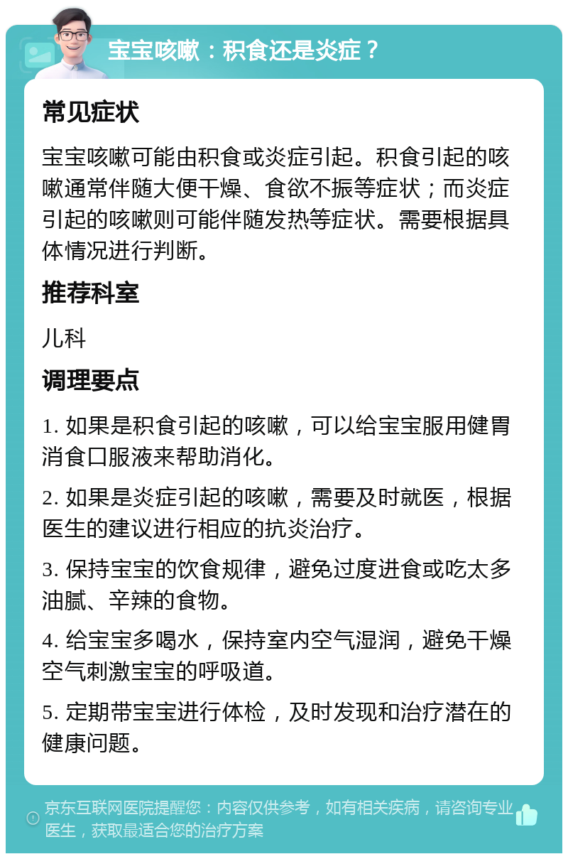 宝宝咳嗽：积食还是炎症？ 常见症状 宝宝咳嗽可能由积食或炎症引起。积食引起的咳嗽通常伴随大便干燥、食欲不振等症状；而炎症引起的咳嗽则可能伴随发热等症状。需要根据具体情况进行判断。 推荐科室 儿科 调理要点 1. 如果是积食引起的咳嗽，可以给宝宝服用健胃消食口服液来帮助消化。 2. 如果是炎症引起的咳嗽，需要及时就医，根据医生的建议进行相应的抗炎治疗。 3. 保持宝宝的饮食规律，避免过度进食或吃太多油腻、辛辣的食物。 4. 给宝宝多喝水，保持室内空气湿润，避免干燥空气刺激宝宝的呼吸道。 5. 定期带宝宝进行体检，及时发现和治疗潜在的健康问题。