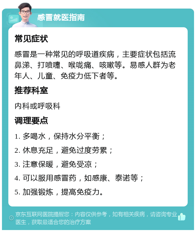 感冒就医指南 常见症状 感冒是一种常见的呼吸道疾病，主要症状包括流鼻涕、打喷嚏、喉咙痛、咳嗽等。易感人群为老年人、儿童、免疫力低下者等。 推荐科室 内科或呼吸科 调理要点 1. 多喝水，保持水分平衡； 2. 休息充足，避免过度劳累； 3. 注意保暖，避免受凉； 4. 可以服用感冒药，如感康、泰诺等； 5. 加强锻炼，提高免疫力。