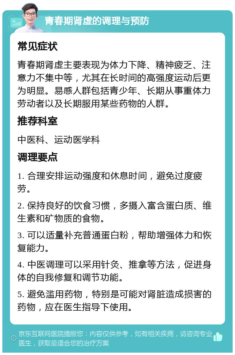 青春期肾虚的调理与预防 常见症状 青春期肾虚主要表现为体力下降、精神疲乏、注意力不集中等，尤其在长时间的高强度运动后更为明显。易感人群包括青少年、长期从事重体力劳动者以及长期服用某些药物的人群。 推荐科室 中医科、运动医学科 调理要点 1. 合理安排运动强度和休息时间，避免过度疲劳。 2. 保持良好的饮食习惯，多摄入富含蛋白质、维生素和矿物质的食物。 3. 可以适量补充普通蛋白粉，帮助增强体力和恢复能力。 4. 中医调理可以采用针灸、推拿等方法，促进身体的自我修复和调节功能。 5. 避免滥用药物，特别是可能对肾脏造成损害的药物，应在医生指导下使用。