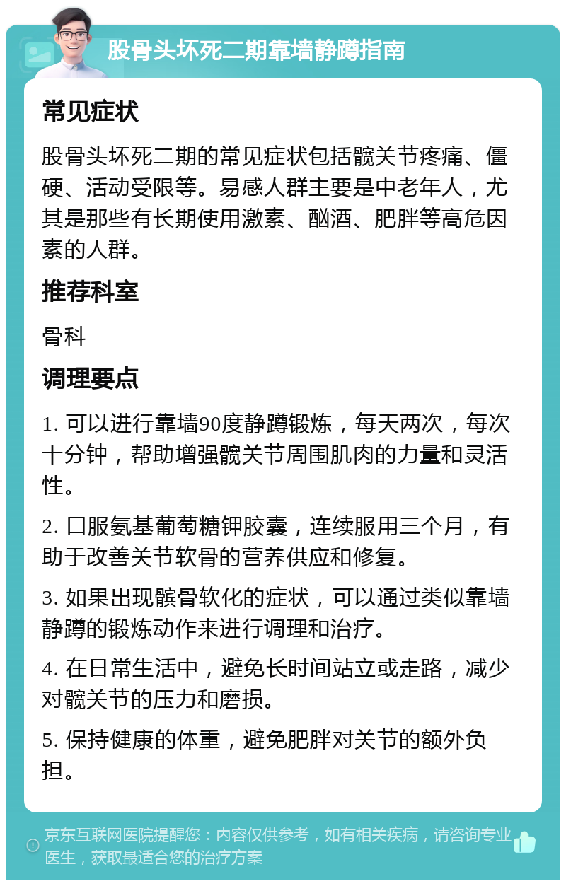 股骨头坏死二期靠墙静蹲指南 常见症状 股骨头坏死二期的常见症状包括髋关节疼痛、僵硬、活动受限等。易感人群主要是中老年人，尤其是那些有长期使用激素、酗酒、肥胖等高危因素的人群。 推荐科室 骨科 调理要点 1. 可以进行靠墙90度静蹲锻炼，每天两次，每次十分钟，帮助增强髋关节周围肌肉的力量和灵活性。 2. 口服氨基葡萄糖钾胶囊，连续服用三个月，有助于改善关节软骨的营养供应和修复。 3. 如果出现髌骨软化的症状，可以通过类似靠墙静蹲的锻炼动作来进行调理和治疗。 4. 在日常生活中，避免长时间站立或走路，减少对髋关节的压力和磨损。 5. 保持健康的体重，避免肥胖对关节的额外负担。