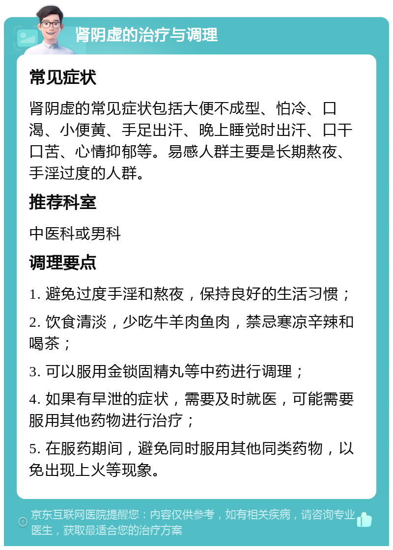 肾阴虚的治疗与调理 常见症状 肾阴虚的常见症状包括大便不成型、怕冷、口渴、小便黄、手足出汗、晚上睡觉时出汗、口干口苦、心情抑郁等。易感人群主要是长期熬夜、手淫过度的人群。 推荐科室 中医科或男科 调理要点 1. 避免过度手淫和熬夜，保持良好的生活习惯； 2. 饮食清淡，少吃牛羊肉鱼肉，禁忌寒凉辛辣和喝茶； 3. 可以服用金锁固精丸等中药进行调理； 4. 如果有早泄的症状，需要及时就医，可能需要服用其他药物进行治疗； 5. 在服药期间，避免同时服用其他同类药物，以免出现上火等现象。