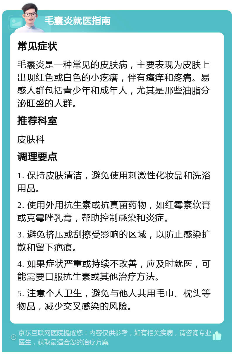 毛囊炎就医指南 常见症状 毛囊炎是一种常见的皮肤病，主要表现为皮肤上出现红色或白色的小疙瘩，伴有瘙痒和疼痛。易感人群包括青少年和成年人，尤其是那些油脂分泌旺盛的人群。 推荐科室 皮肤科 调理要点 1. 保持皮肤清洁，避免使用刺激性化妆品和洗浴用品。 2. 使用外用抗生素或抗真菌药物，如红霉素软膏或克霉唑乳膏，帮助控制感染和炎症。 3. 避免挤压或刮擦受影响的区域，以防止感染扩散和留下疤痕。 4. 如果症状严重或持续不改善，应及时就医，可能需要口服抗生素或其他治疗方法。 5. 注意个人卫生，避免与他人共用毛巾、枕头等物品，减少交叉感染的风险。