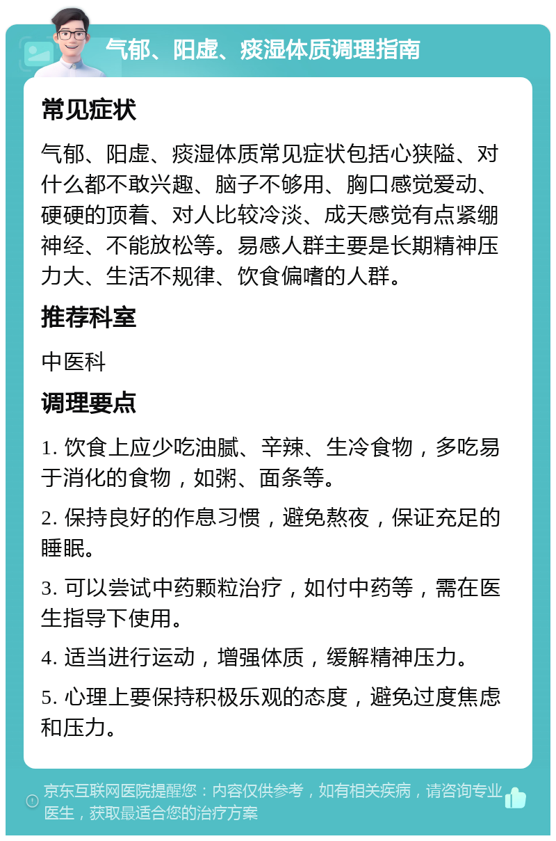 气郁、阳虚、痰湿体质调理指南 常见症状 气郁、阳虚、痰湿体质常见症状包括心狭隘、对什么都不敢兴趣、脑子不够用、胸口感觉爱动、硬硬的顶着、对人比较冷淡、成天感觉有点紧绷神经、不能放松等。易感人群主要是长期精神压力大、生活不规律、饮食偏嗜的人群。 推荐科室 中医科 调理要点 1. 饮食上应少吃油腻、辛辣、生冷食物，多吃易于消化的食物，如粥、面条等。 2. 保持良好的作息习惯，避免熬夜，保证充足的睡眠。 3. 可以尝试中药颗粒治疗，如付中药等，需在医生指导下使用。 4. 适当进行运动，增强体质，缓解精神压力。 5. 心理上要保持积极乐观的态度，避免过度焦虑和压力。