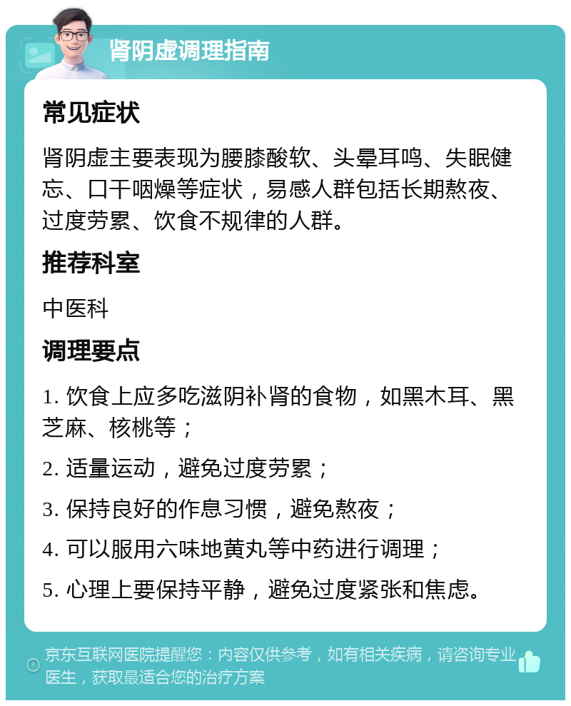 肾阴虚调理指南 常见症状 肾阴虚主要表现为腰膝酸软、头晕耳鸣、失眠健忘、口干咽燥等症状，易感人群包括长期熬夜、过度劳累、饮食不规律的人群。 推荐科室 中医科 调理要点 1. 饮食上应多吃滋阴补肾的食物，如黑木耳、黑芝麻、核桃等； 2. 适量运动，避免过度劳累； 3. 保持良好的作息习惯，避免熬夜； 4. 可以服用六味地黄丸等中药进行调理； 5. 心理上要保持平静，避免过度紧张和焦虑。