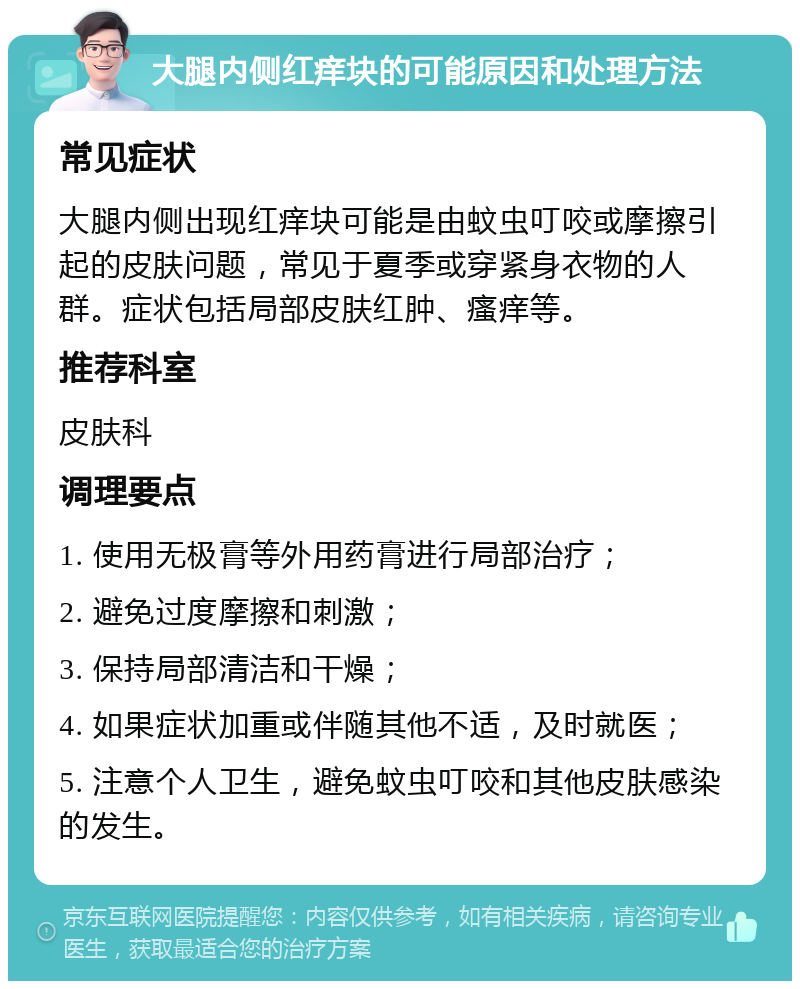 大腿内侧红痒块的可能原因和处理方法 常见症状 大腿内侧出现红痒块可能是由蚊虫叮咬或摩擦引起的皮肤问题，常见于夏季或穿紧身衣物的人群。症状包括局部皮肤红肿、瘙痒等。 推荐科室 皮肤科 调理要点 1. 使用无极膏等外用药膏进行局部治疗； 2. 避免过度摩擦和刺激； 3. 保持局部清洁和干燥； 4. 如果症状加重或伴随其他不适，及时就医； 5. 注意个人卫生，避免蚊虫叮咬和其他皮肤感染的发生。