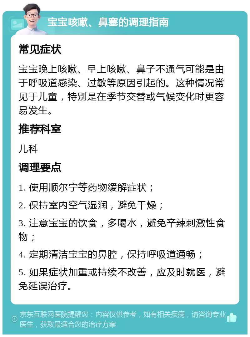 宝宝咳嗽、鼻塞的调理指南 常见症状 宝宝晚上咳嗽、早上咳嗽、鼻子不通气可能是由于呼吸道感染、过敏等原因引起的。这种情况常见于儿童，特别是在季节交替或气候变化时更容易发生。 推荐科室 儿科 调理要点 1. 使用顺尔宁等药物缓解症状； 2. 保持室内空气湿润，避免干燥； 3. 注意宝宝的饮食，多喝水，避免辛辣刺激性食物； 4. 定期清洁宝宝的鼻腔，保持呼吸道通畅； 5. 如果症状加重或持续不改善，应及时就医，避免延误治疗。