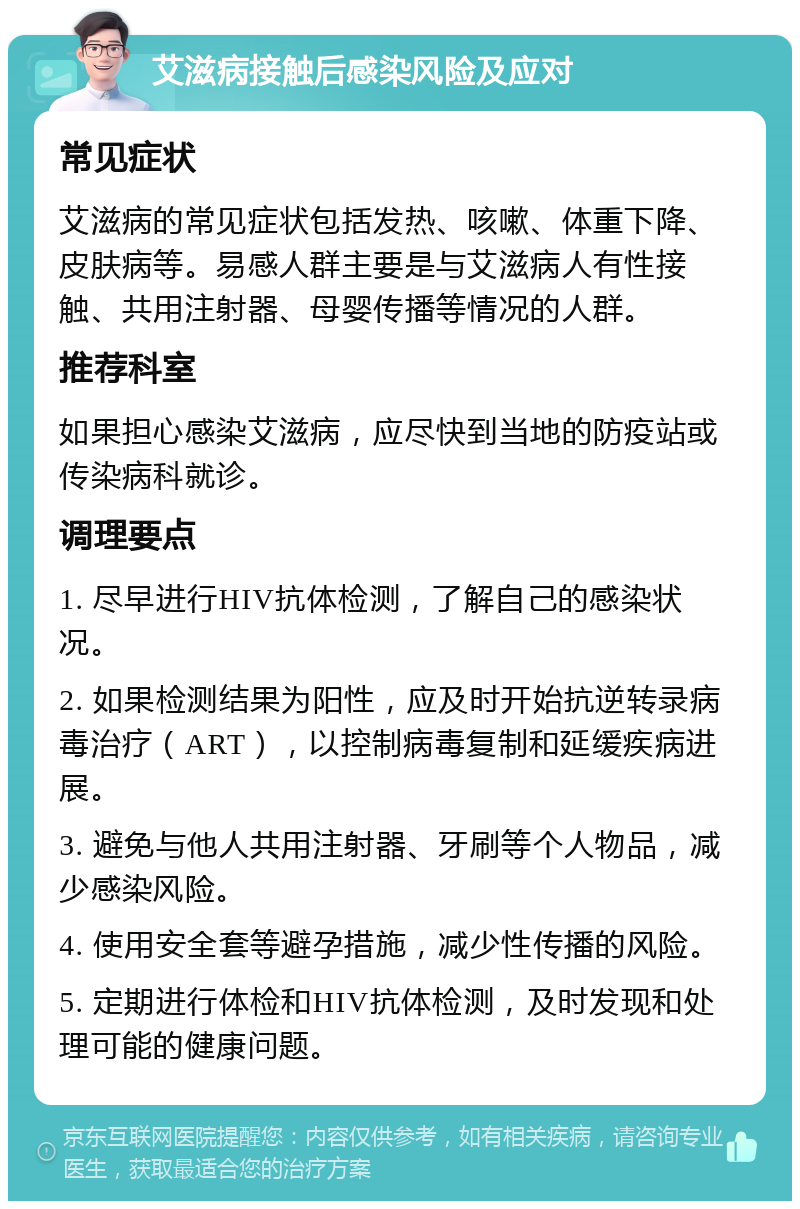 艾滋病接触后感染风险及应对 常见症状 艾滋病的常见症状包括发热、咳嗽、体重下降、皮肤病等。易感人群主要是与艾滋病人有性接触、共用注射器、母婴传播等情况的人群。 推荐科室 如果担心感染艾滋病，应尽快到当地的防疫站或传染病科就诊。 调理要点 1. 尽早进行HIV抗体检测，了解自己的感染状况。 2. 如果检测结果为阳性，应及时开始抗逆转录病毒治疗（ART），以控制病毒复制和延缓疾病进展。 3. 避免与他人共用注射器、牙刷等个人物品，减少感染风险。 4. 使用安全套等避孕措施，减少性传播的风险。 5. 定期进行体检和HIV抗体检测，及时发现和处理可能的健康问题。