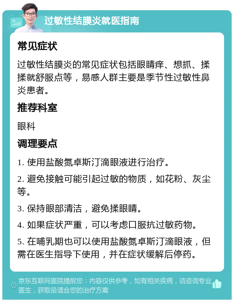 过敏性结膜炎就医指南 常见症状 过敏性结膜炎的常见症状包括眼睛痒、想抓、揉揉就舒服点等，易感人群主要是季节性过敏性鼻炎患者。 推荐科室 眼科 调理要点 1. 使用盐酸氮卓斯汀滴眼液进行治疗。 2. 避免接触可能引起过敏的物质，如花粉、灰尘等。 3. 保持眼部清洁，避免揉眼睛。 4. 如果症状严重，可以考虑口服抗过敏药物。 5. 在哺乳期也可以使用盐酸氮卓斯汀滴眼液，但需在医生指导下使用，并在症状缓解后停药。