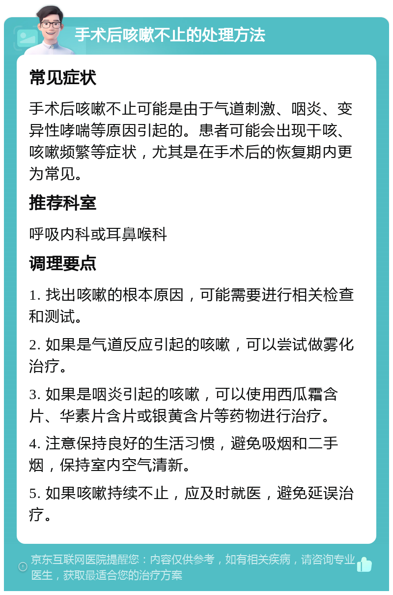 手术后咳嗽不止的处理方法 常见症状 手术后咳嗽不止可能是由于气道刺激、咽炎、变异性哮喘等原因引起的。患者可能会出现干咳、咳嗽频繁等症状，尤其是在手术后的恢复期内更为常见。 推荐科室 呼吸内科或耳鼻喉科 调理要点 1. 找出咳嗽的根本原因，可能需要进行相关检查和测试。 2. 如果是气道反应引起的咳嗽，可以尝试做雾化治疗。 3. 如果是咽炎引起的咳嗽，可以使用西瓜霜含片、华素片含片或银黄含片等药物进行治疗。 4. 注意保持良好的生活习惯，避免吸烟和二手烟，保持室内空气清新。 5. 如果咳嗽持续不止，应及时就医，避免延误治疗。