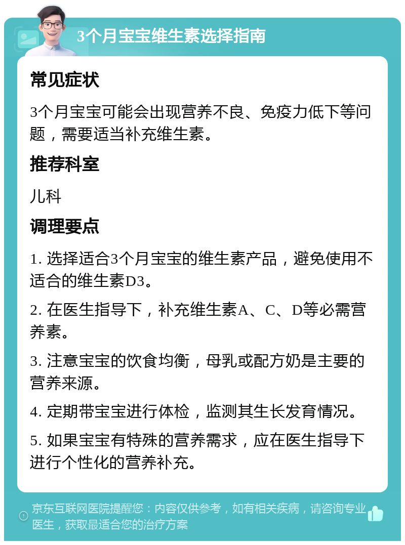 3个月宝宝维生素选择指南 常见症状 3个月宝宝可能会出现营养不良、免疫力低下等问题，需要适当补充维生素。 推荐科室 儿科 调理要点 1. 选择适合3个月宝宝的维生素产品，避免使用不适合的维生素D3。 2. 在医生指导下，补充维生素A、C、D等必需营养素。 3. 注意宝宝的饮食均衡，母乳或配方奶是主要的营养来源。 4. 定期带宝宝进行体检，监测其生长发育情况。 5. 如果宝宝有特殊的营养需求，应在医生指导下进行个性化的营养补充。