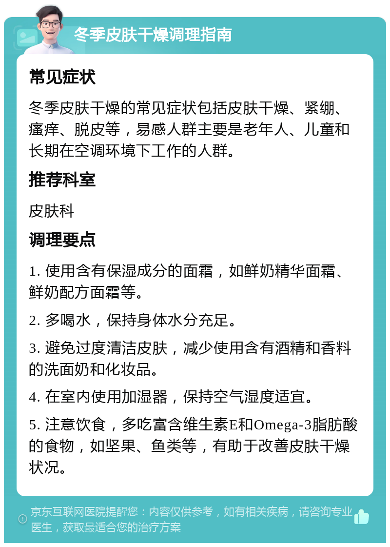 冬季皮肤干燥调理指南 常见症状 冬季皮肤干燥的常见症状包括皮肤干燥、紧绷、瘙痒、脱皮等，易感人群主要是老年人、儿童和长期在空调环境下工作的人群。 推荐科室 皮肤科 调理要点 1. 使用含有保湿成分的面霜，如鲜奶精华面霜、鲜奶配方面霜等。 2. 多喝水，保持身体水分充足。 3. 避免过度清洁皮肤，减少使用含有酒精和香料的洗面奶和化妆品。 4. 在室内使用加湿器，保持空气湿度适宜。 5. 注意饮食，多吃富含维生素E和Omega-3脂肪酸的食物，如坚果、鱼类等，有助于改善皮肤干燥状况。